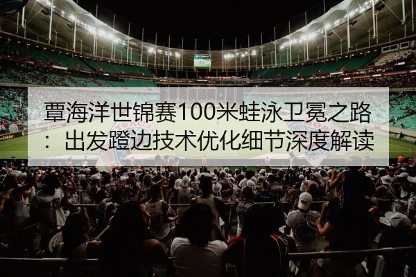 覃海洋世锦赛100米蛙泳卫冕之路：出发蹬边技术优化细节深度解读